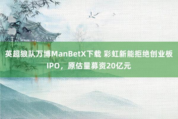 英超狼队万博ManBetX下载 彩虹新能拒绝创业板IPO，原估量募资20亿元