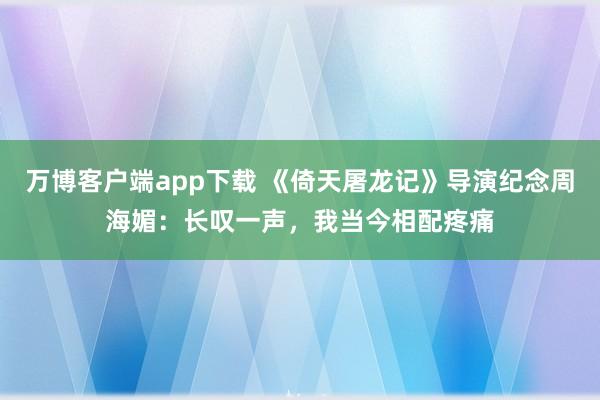 万博客户端app下载 《倚天屠龙记》导演纪念周海媚：长叹一声，我当今相配疼痛