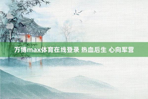 万博max体育在线登录 热血后生 心向军营