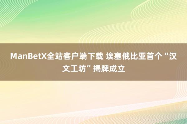 ManBetX全站客户端下载 埃塞俄比亚首个“汉文工坊”揭牌成立