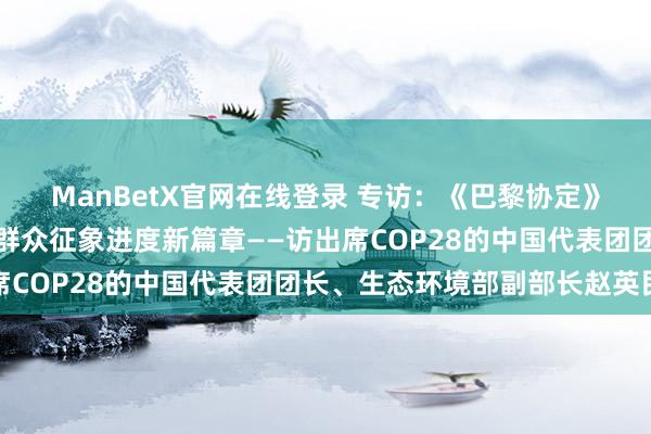 ManBetX官网在线登录 专访：《巴黎协定》初度群众征象清点开启群众征象进度新篇章——访出席COP28的中国代表团团长、生态环境部副部长赵英民