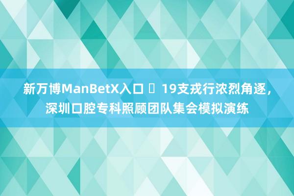 新万博ManBetX入口 ​19支戎行浓烈角逐，深圳口腔专科照顾团队集会模拟演练