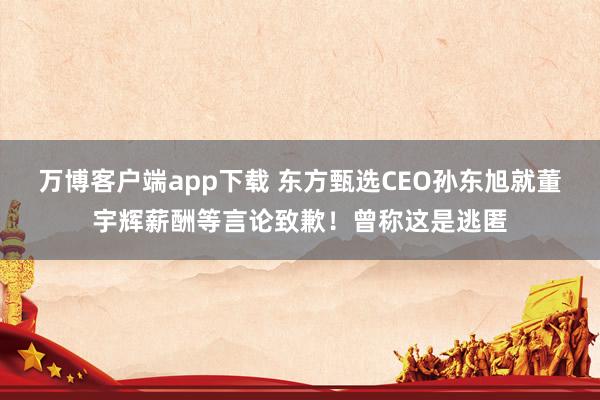 万博客户端app下载 东方甄选CEO孙东旭就董宇辉薪酬等言论致歉！曾称这是逃匿