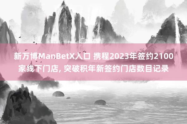 新万博ManBetX入口 携程2023年签约2100家线下门店, 突破积年新签约门店数目记录