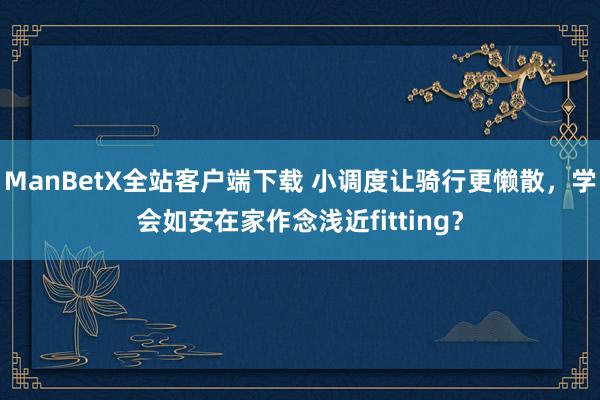 ManBetX全站客户端下载 小调度让骑行更懒散，学会如安在家作念浅近fitting？