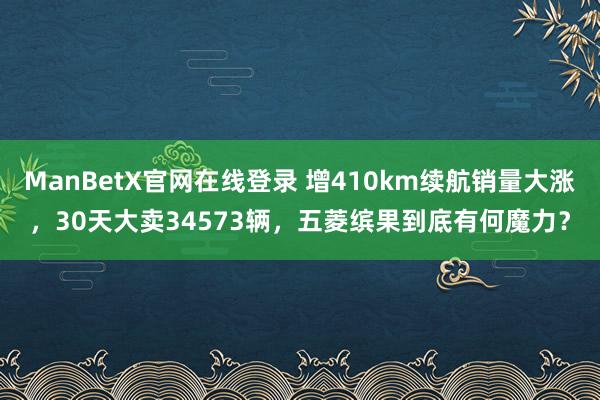 ManBetX官网在线登录 增410km续航销量大涨，30天大卖34573辆，五菱缤果到底有何魔力？