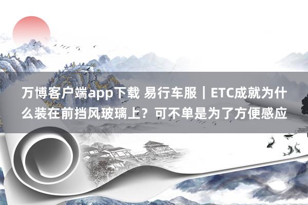 万博客户端app下载 易行车服｜ETC成就为什么装在前挡风玻璃上？可不单是为了方便感应