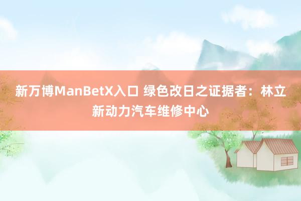 新万博ManBetX入口 绿色改日之证据者：林立新动力汽车维修中心