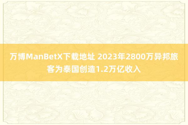 万博ManBetX下载地址 2023年2800万异邦旅客为泰国创造1.2万亿收入