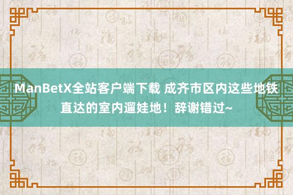 ManBetX全站客户端下载 成齐市区内这些地铁直达的室内遛娃地！辞谢错过~