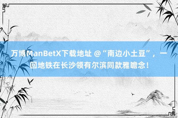 万博ManBetX下载地址 @“南边小土豆”，一回地铁在长沙领有尔滨同款雅瞻念！