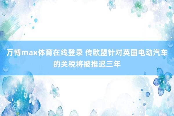 万博max体育在线登录 传欧盟针对英国电动汽车的关税将被推迟三年