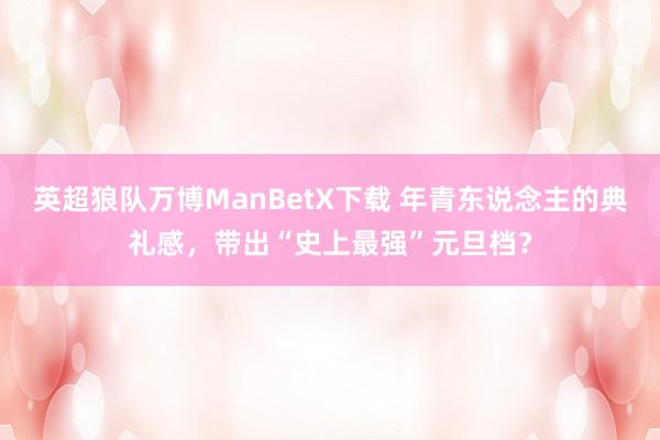 英超狼队万博ManBetX下载 年青东说念主的典礼感，带出“史上最强”元旦档？