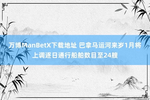 万博ManBetX下载地址 巴拿马运河来岁1月将上调逐日通行船舶数目至24艘