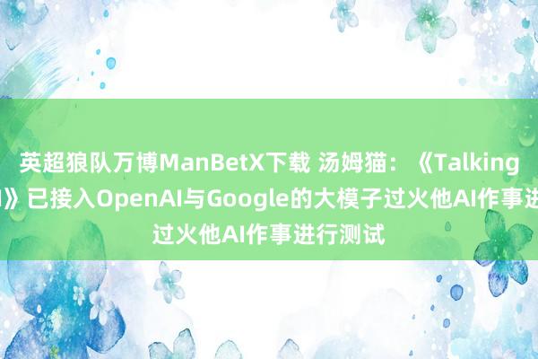 英超狼队万博ManBetX下载 汤姆猫：《Talking Ben AI》已接入OpenAI与Google的大模子过火他AI作事进行测试