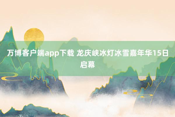 万博客户端app下载 龙庆峡冰灯冰雪嘉年华15日启幕