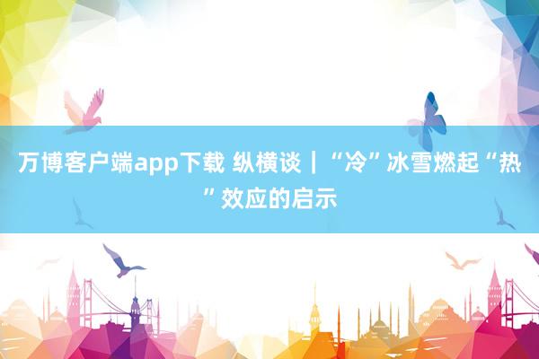 万博客户端app下载 纵横谈｜“冷”冰雪燃起“热”效应的启示