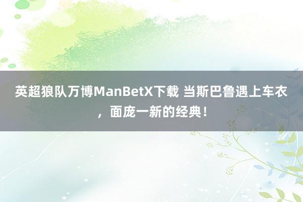 英超狼队万博ManBetX下载 当斯巴鲁遇上车衣，面庞一新的经典！