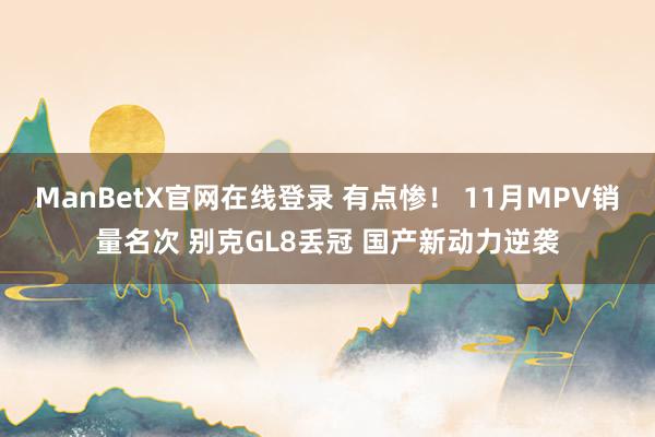 ManBetX官网在线登录 有点惨！ 11月MPV销量名次 别克GL8丢冠 国产新动力逆袭