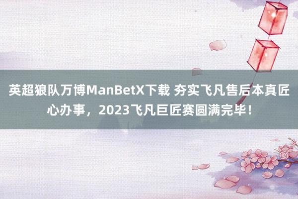 英超狼队万博ManBetX下载 夯实飞凡售后本真匠心办事，2023飞凡巨匠赛圆满完毕！