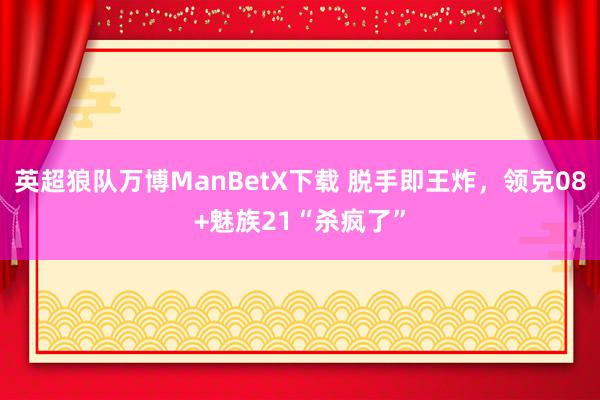 英超狼队万博ManBetX下载 脱手即王炸，领克08+魅族21“杀疯了”