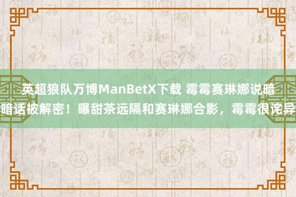 英超狼队万博ManBetX下载 霉霉赛琳娜说暗暗话被解密！曝甜茶远隔和赛琳娜合影，霉霉很诧异