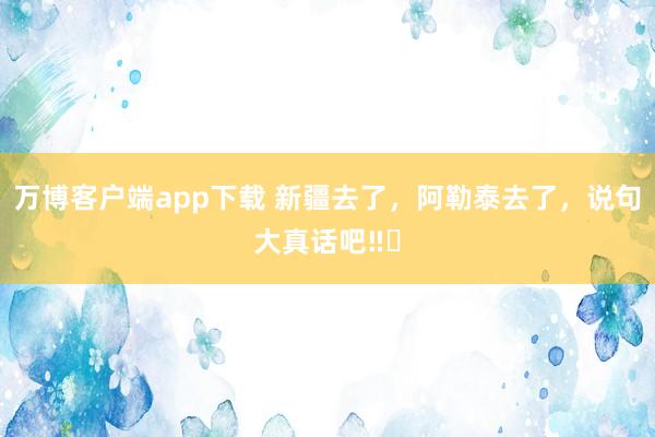 万博客户端app下载 新疆去了，阿勒泰去了，说句大真话吧‼️