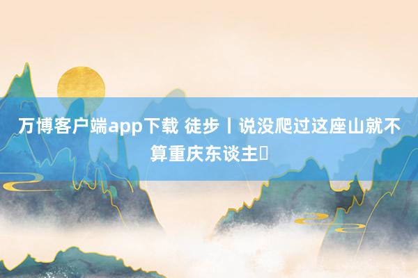 万博客户端app下载 徒步丨说没爬过这座山就不算重庆东谈主❓