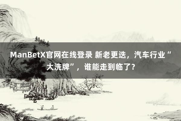 ManBetX官网在线登录 新老更迭，汽车行业“大洗牌”，谁能走到临了？