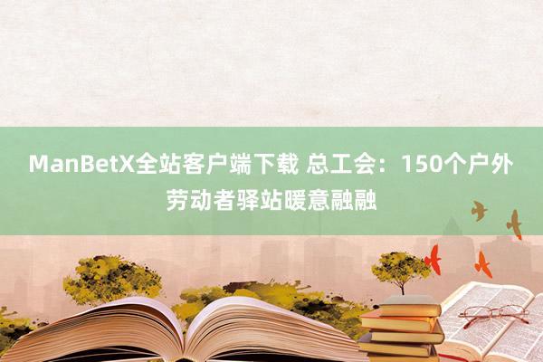 ManBetX全站客户端下载 总工会：150个户外劳动者驿站暖意融融