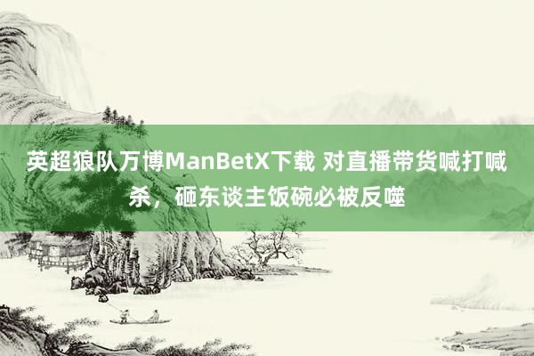 英超狼队万博ManBetX下载 对直播带货喊打喊杀，砸东谈主饭碗必被反噬