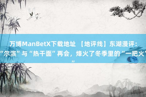 万博ManBetX下载地址 【地评线】东湖漫评：“尔滨”与“热干面”再会，烽火了冬季里的“一把火”