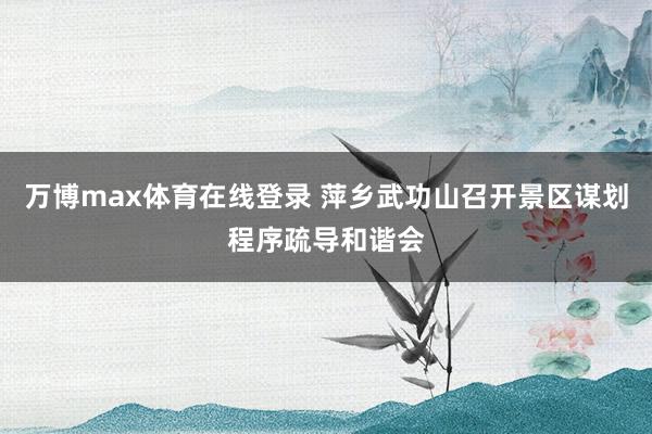 万博max体育在线登录 萍乡武功山召开景区谋划程序疏导和谐会