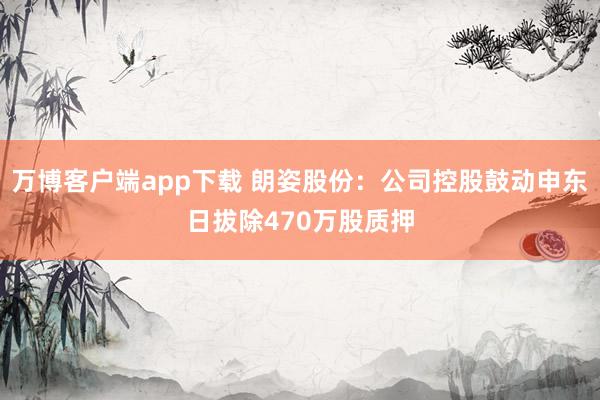 万博客户端app下载 朗姿股份：公司控股鼓动申东日拔除470万股质押