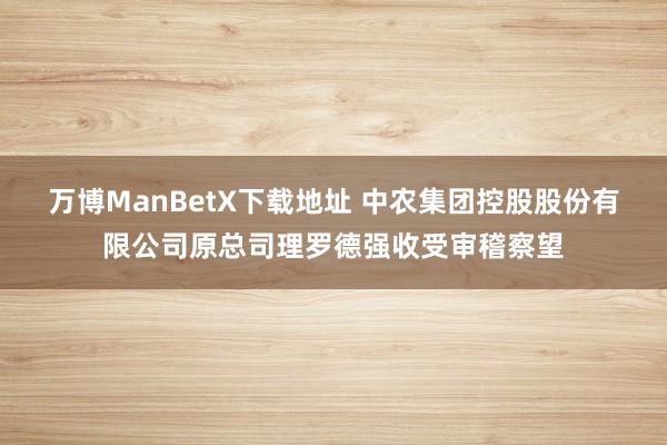 万博ManBetX下载地址 中农集团控股股份有限公司原总司理罗德强收受审稽察望