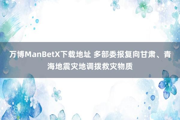 万博ManBetX下载地址 多部委报复向甘肃、青海地震灾地调拨救灾物质