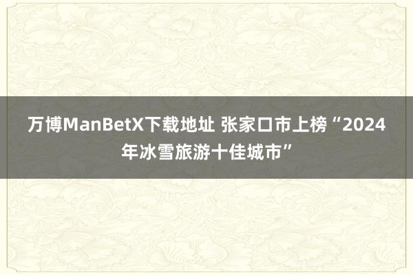 万博ManBetX下载地址 张家口市上榜“2024年冰雪旅游十佳城市”