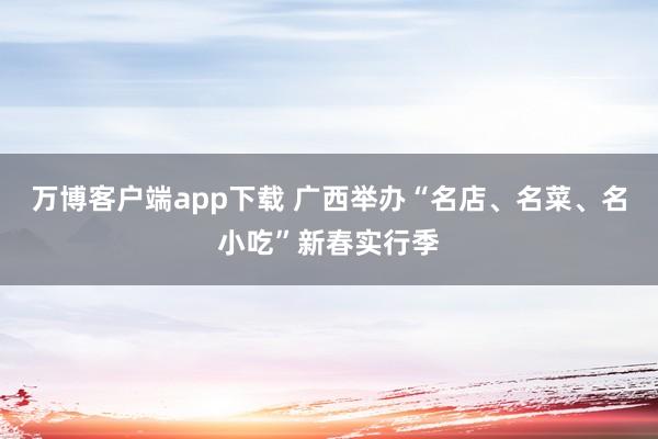 万博客户端app下载 广西举办“名店、名菜、名小吃”新春实行季