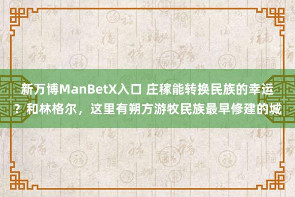 新万博ManBetX入口 庄稼能转换民族的幸运？和林格尔，这里有朔方游牧民族最早修建的城