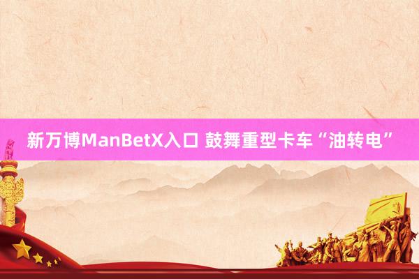 新万博ManBetX入口 鼓舞重型卡车“油转电”