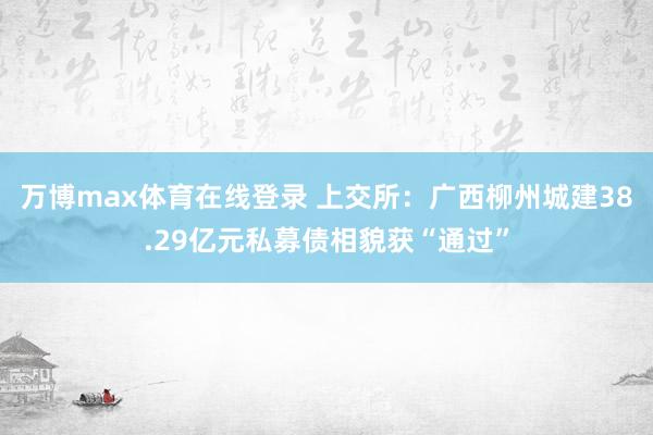 万博max体育在线登录 上交所：广西柳州城建38.29亿元私募债相貌获“通过”