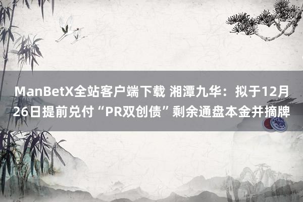 ManBetX全站客户端下载 湘潭九华：拟于12月26日提前兑付“PR双创债”剩余通盘本金并摘牌