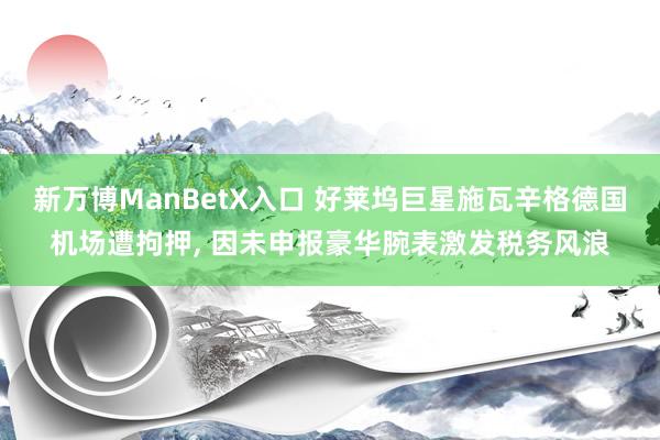 新万博ManBetX入口 好莱坞巨星施瓦辛格德国机场遭拘押, 因未申报豪华腕表激发税务风浪