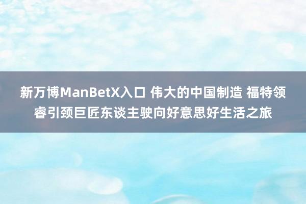 新万博ManBetX入口 伟大的中国制造 福特领睿引颈巨匠东谈主驶向好意思好生活之旅