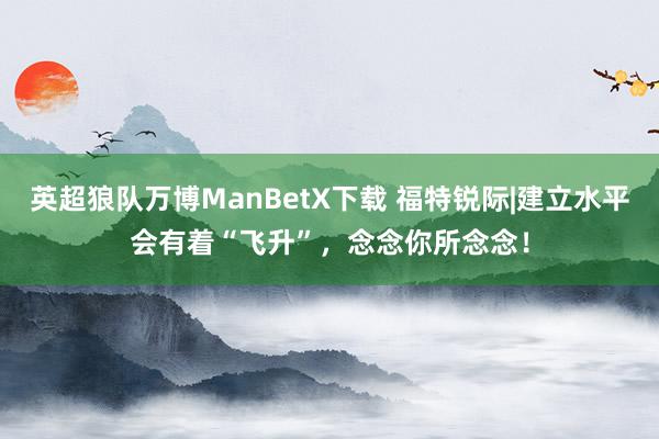 英超狼队万博ManBetX下载 福特锐际|建立水平会有着“飞升”，念念你所念念！