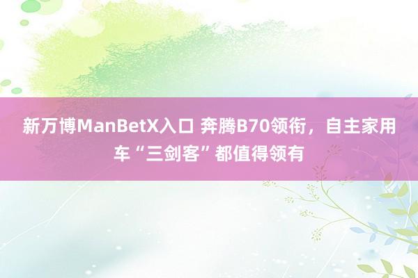 新万博ManBetX入口 奔腾B70领衔，自主家用车“三剑客”都值得领有