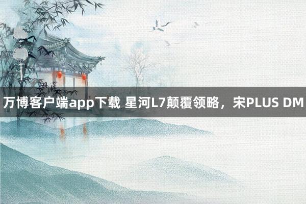 万博客户端app下载 星河L7颠覆领略，宋PLUS DM