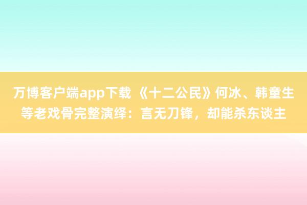 万博客户端app下载 《十二公民》何冰、韩童生等老戏骨完整演绎：言无刀锋，却能杀东谈主