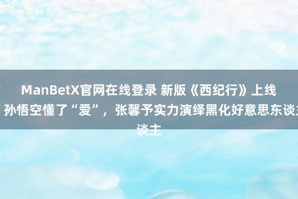 ManBetX官网在线登录 新版《西纪行》上线，孙悟空懂了“爱”，张馨予实力演绎黑化好意思东谈主