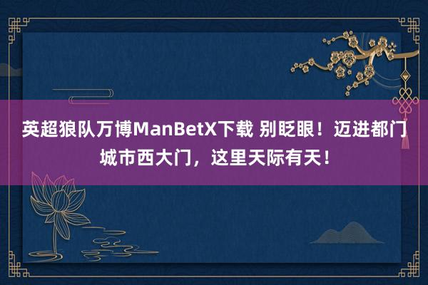 英超狼队万博ManBetX下载 别眨眼！迈进都门城市西大门，这里天际有天！